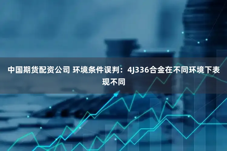 中国期货配资公司 环境条件误判：4J336合金在不同环境下表现不同