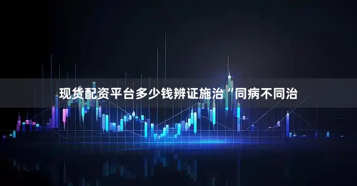 现货配资平台多少钱辨证施治“同病不同治